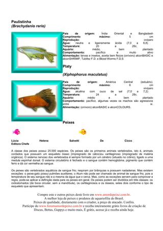 Paulistinha
(Brachydanio rerio)
                                         País     de      origem:        Índia    Oriental     e       Bangladesh
                                         Comprimento                   máximo:                5                 cm
                                         Reprodução:                                                       ovíparo
                                         Água:    neutra     e    ligeiramente    ácida     (7,0     a    6,8)
                                         Temperatura:               20            a              26c.
                                         Aquário:               médio,                bem                plantado
                                         Comportamento:             pacífico        e          muito          ativo
                                         Alimentação: larvas e insetos, aceita bem flocos (onívoro) alconBASIC e
                                         alconSHRIMP, Tubifez F.D. e Blood Worms F.D.S

                                         Platy

                                         (Xiphophorus maculatus)
                                         País      de       origem:        América     Central     (estuário).
                                         Comprimento                  máximo:              6               cm
                                         Reprodução:                                                  vivíparo
                                         Água:    alcalina   com      ouco    de   sal   (7,0    a   7,2)
                                         Temperatura:              24            a            28c.
                                         Aquário:           médio           e          bem           plantado
                                         Comportamento: pacífico, algumas vezes os machos são agressivos
                                         entre                                                              si.
                                         Alimentação: (onívoro) alconBASIC e alconCOLOURS.




                                         Peixes



Lúcia                 Helena                  Salvetti                 De                  Cicco
Editora Chefe

A classe dos peixes possui 25.000 espécies. Os peixes são os primeiros animais vertebrados, isto é, animais
cordados que possuem um esqueleto ósseo (impregnado de cálcio)ou cartilaginoso (impregnado de matéria
orgânica). O sistema nervoso dos vertebrados é sempre formado por um cérebro (situado no crânio), ligado a uma
medula espinhal dorsal. O sistema circulatório é fechado e o sangue contém hemoglobina, pigmento que contém
ferro e dá cor vermelha ao sangue.

Os peixes são vertebrados aquáticos de sangue frio; respiram por brânquias e possuem nadadeiras. Mas existem
exceções: o peixe-gato possui pulmões auxiliares; o Atum não pode ser chamado de animal de sangue frio, pois a
temperatura de seu sangue não e a mesma da água que o cerca. Mas, como as exceções servem para comprovar a
regra, pode-se aplicar a definição dada para os peixes em geral. Os peixes podem ser divididos em três classes: os
ciclostomados (de boca circular, sem a mandíbula), os cartilaginosos e os ósseos, estes dois conforme o tipo de
esqueleto que apresentam.


                    Compre este e outros peixes deste livro em www.amordepeixe.com.br.
                         A melhor loja de peixes e produtos de aquariofilia do Brasil.
                 Peixes de qualidade, diretamente com o criador, a preço de atacado. Confira.
        Participe do www.forumamordepeixe.com.br e receba inteiramente grátis livros de criação de
                 Discus, Bettas, Guppys e muito mais, É grátis, acesse já e receba ainda hoje.
 