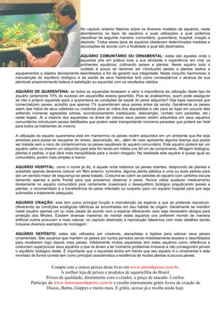 No capítulo anterior falamos sobre os diversos modelos de aquários, neste
                                     abordaremos os tipos de aquários e suas utilizações a qual podemos
                                     classificar da seguinte maneira: comunitário, quarentena, hospital, criação e
                                     depósito. Todos esses tipos de aquários obedecem determinadas medidas e
                                     decorações de acordo com a finalidade a qual são destinados.

                                      AQUÁRIO COMUNITÁRIO OU ORNAMENTAL: estes são aqueles onde o
                                      aquarista põe em prática toda a sua atividade e experiência em criar os
                                      ambientes aquáticos, cultivando peixes e plantas. Neste aquário todo o
                                      cuidado é pouco só devendo ser introduzido peixes e plantas sadios e
equipamentos e objetos devidamente desinfetados a fim de garantir sua integridade. Neste conjunto harmonioso a
manutenção do equilíbrio biológico e da saúde de seus habitantes terá como conseqüência o alcance de sua
plenitude proporcionando beleza e satisfação ao aquarista com os resultados obtidos.

AQUÁRIO DE QUARENTENA: se todos os aquaristas levassem a sério a importância da utilização deste tipo de
aquário certamente 70% do sucesso em aquariofilia estaria garantido. Pois se analisarmos, quem pode assegurar
se não o próprio aquarista após a quarentena as condições de saúde do peixe adquirido? Das lojas nacionais que
comercializam peixes, acredito que apenas 1% quarentenam seus peixes antes da venda. Geralmente os peixes
saem das mãos de seus coletores ou criadores para as mãos dos atacadistas e vão para as lojas em poucos dias
sofrendo inúmeras agressões (stress, acondicionamento inadequado, desnutrição, contato com parasitas, etc.)
neste trajeto. Aí a maioria dos aquaristas na ânsia de colocar seus peixes recém adquiridos em seus aquários
comunitários introduzem peixes debilitados que podem estar transportando inúmeros parasitas que poderá ser fatal
para todos os habitantes do mesmo.

A utilização do aquário quarentena está em mantermos os peixes recém adquiridos em um ambiente que lhe seja
amistoso para possa se recuperar do stress, desnutrição, etc., além de caso apresente alguma doença que possa
ser tratada sem o risco de contaminarmos os peixes saudáveis do aquário comunitário. Este aquário poderá ser um
aquário velho ou mesmo um adquirido para este fim tendo em média uns 40 cm de comprimento, filtragem biológica,
plantas e pedras, o que dará mais tranqüilidade para o recém chegado. Na realidade este aquário é quase igual ao
comunitário, porém mais simples e menor.

AQUÁRIO HOSPITAL: como o nome já diz, é aquele onde tratamos os peixes doentes, desprovido de plantas e
substrato apenas devemos colocar um filtro externo, luminária, alguma planta plástica e uma ou duas pedras para
dar um sentido maior de segurança ao peixe tratado. Costuma-se cobrir as paredes do aquário com cartolina escura
deixando apenas a parte frontal para que possamos observar o peixe. Nunca utilize qualquer medicamento
diretamente no aquário comunitário pois certamente ocasionará o desequilíbrio biológico prejudicando peixes e
plantas; o recomendado é a transferência do peixe infectado ou suspeito para um aquário hospital para que seja
submetido a tratamento adequado.

AQUÁRIO CRIAÇÃO: este tem como principal função a manutenção da espécie a que se pretende reproduzir,
oferecendo as condições ecológicas idênticas as encontradas em seu habitat de origem. Geralmente se mantém
neste aquário apenas um ou mais casais de acordo com a espécie oferecendo caso seja necessário abrigos para
proteção dos filhotes. Existem diversas maneiras de montar estes aquários uns preferem montar de maneira
artificial outros procuram a mais natural, no capítulo destinado à reprodução falaremos com mais detalhes dando
inclusive diversos exemplos de montagem.

AQUÁRIO DEPÓSITO: estes são utilizados por criadores, atacadistas e lojistas para estocar seus peixes
ornamentais. São aquários que mantém os peixes por curtos períodos sendo imediatamente lavados e desinfetados
para receberem logo depois mais peixes. Infelizmente muitos aquaristas tem estes aquários como referência e
costumam superpovoar seus aquários o que os levam a ter inúmeros problemas inclusive a não conseguirem jamais
o equilíbrio biológico deste. É importante que o aquarista tenha em mente que seu aquário é o ornamental e este
montado de forma correta tem como principal característica a existência de muitas plantas e poucos peixes.


                    Compre este e outros peixes deste livro em www.amordepeixe.com.br.
                         A melhor loja de peixes e produtos de aquariofilia do Brasil.
                 Peixes de qualidade, diretamente com o criador, a preço de atacado. Confira.
        Participe do www.forumamordepeixe.com.br e receba inteiramente grátis livros de criação de
                 Discus, Bettas, Guppys e muito mais, É grátis, acesse já e receba ainda hoje.
 