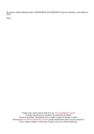 No próximo capítulo falaremos sobre A IMPORTÂNCIA DO SUBSTRATO (Tipos de substratos e seus efeitos na
água).

Até lá.




                      Compre este e outros peixes deste livro em www.amordepeixe.com.br.
                           A melhor loja de peixes e produtos de aquariofilia do Brasil.
                   Peixes de qualidade, diretamente com o criador, a preço de atacado. Confira.
          Participe do www.forumamordepeixe.com.br e receba inteiramente grátis livros de criação de
                   Discus, Bettas, Guppys e muito mais, É grátis, acesse já e receba ainda hoje.
 