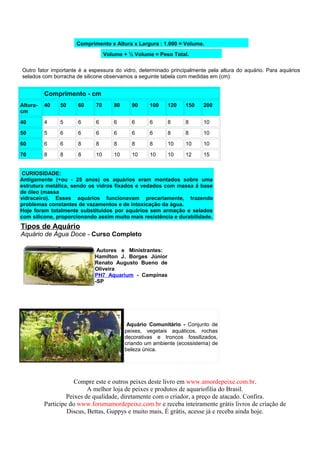Comprimento x Altura x Largura : 1.000 = Volume.
                                  Volume + ½ Volume = Peso Total.

Outro fator importante é a espessura do vidro, determinado principalmente pela altura do aquário. Para aquários
selados com borracha de silicone observamos a seguinte tabela com medidas em (cm):


          Comprimento - cm
Altura-   40   50     60     70      80     90     100    120    150    200
cm

40        4    5      6      6       6      6      6      8      8      10

50        5    6      6      6       6      6      6      8      8      10

60        6    6      8      8       8      8      8      10     10     10

70        8    8      8      10      10     10     10     10     12     15


 CURIOSIDADE:
Antigamente (+ou - 25 anos) os aquários eram montados sobre uma
estrutura metálica, sendo os vidros fixados e vedados com massa á base
de óleo (massa
vidraceiro). Esses aquários funcionavam precariamente, trazendo
problemas constantes de vazamentos e de intoxicação da água.
Hoje foram totalmente substituídos por aquários sem armação e selados
com silicone, proporcionando assim muito mais resistência e durabilidade.
Tipos de Aquário
Aquário de Água Doce - Curso Completo

                              Autores e Ministrantes:
                             Hamilton J. Borges Júnior
                             Renato Augusto Bueno de
                             Oliveira
                             PH7 Aquarium - Campinas
                             -SP




                                           Aquário Comunitário - Conjunto de
                                          peixes, vegetais aquáticos, rochas
                                          decorativas e troncos fossilizados,
                                          criando um ambiente (ecossistema) de
                                          beleza única.




                      Compre este e outros peixes deste livro em www.amordepeixe.com.br.
                           A melhor loja de peixes e produtos de aquariofilia do Brasil.
                   Peixes de qualidade, diretamente com o criador, a preço de atacado. Confira.
          Participe do www.forumamordepeixe.com.br e receba inteiramente grátis livros de criação de
                   Discus, Bettas, Guppys e muito mais, É grátis, acesse já e receba ainda hoje.
 