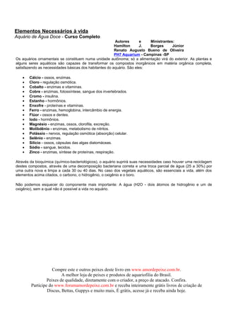 Elementos Necessários à vida
Aquário de Água Doce - Curso Completo
                                                        Autores        e  Ministrantes:
                                                        Hamilton      J.  Borges      Júnior
                                                        Renato Augusto Bueno de Oliveira
                                                        PH7 Aquarium - Campinas -SP
Os aquários ornamentais se constituem numa unidade autônoma; só a alimentação virá do exterior. As plantas e
alguns seres aquáticos são capazes de transformar os compostos inorgânicos em matéria orgânica completa,
satisfazendo as necessidades básicas dos habitantes do aquário. São eles:

   •   Cálcio - ossos, enzimas.
   •   Cloro - regulação osmótica.
   •   Cobalto - enzimas e vitaminas.
   •   Cobre - enzimas, fotossíntese, sangue dos invertebrados.
   •   Cromo - insulina.
   •   Estanho - hormônios.
   •   Enxofre - proteínas e vitaminas.
   •   Ferro - enzimas, hemoglobina, intercâmbio de energia.
   •   Flúor - ossos e dentes.
   •   Iodo - hormônios.
   •   Magnésio - enzimas, ossos, clorofila, excreção.
   •   Molibdênio - enzimas, metabolismo de nitritos.
   •   Potássio - nervos, regulação osmótica (absorção) celular.
   •   Selênio - enzimas.
   •   Silício - ossos, cápsulas das algas diatomáceas.
   •   Sódio - sangue, tecidos.
   •   Zinco - enzimas, síntese de proteínas, respiração.

Através da bioquímica (químico-bacteriológicos), o aquário suprirá suas necessidades caso houver uma reciclagem
destes compostos, através de uma decomposição bacteriana correta e uma troca parcial de água (25 a 30%) por
uma outra nova e limpa a cada 30 ou 40 dias. No caso dos vegetais aquáticos, são essenciais a vida, além dos
elementos acima citados, o carbono, o hidrogênio, o oxigênio e o boro.

Não podemos esquecer do componente mais importante: A água (H2O - dois átomos de hidrogênio e um de
oxigênio), sem a qual não é possível a vida no aquário.




                    Compre este e outros peixes deste livro em www.amordepeixe.com.br.
                         A melhor loja de peixes e produtos de aquariofilia do Brasil.
                 Peixes de qualidade, diretamente com o criador, a preço de atacado. Confira.
        Participe do www.forumamordepeixe.com.br e receba inteiramente grátis livros de criação de
                 Discus, Bettas, Guppys e muito mais, É grátis, acesse já e receba ainda hoje.
 