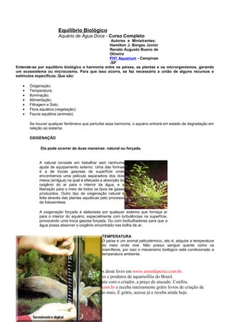Equilíbrio Biológico
                       Aquário de Água Doce - Curso Completo
                                                  Autores e Ministrantes:
                                                 Hamilton J. Borges Júnior
                                                 Renato Augusto Bueno de
                                                 Oliveira
                                                 PH7 Aquarium - Campinas
                                                 -SP
Entende-se por equilíbrio biológico a harmonia entre os peixes, as plantas e os microrganismos, gerando
um ecossistema ou microcosmo. Para que isso ocorra, se faz necessário a união de alguns recursos e
estímulos específicos. Que são:

   •   Oxigenação;
   •   Temperatura;
   •   Iluminação;
   •   Alimentação;
   •   Filtragem e Solo;
   •   Flora aquática (vegetação);
   •   Fauna aquática (animais).

       Se houver qualquer fenômeno que perturbe essa harmonia, o aquário entrará em estado de degradação em
       relação ao sistema.

       OXIGENAÇÃO

             Ela pode ocorrer de duas maneiras: natural ou forçada.


            A natural consiste em trabalhar sem nenhuma
            ajuda de equipamento externo. Uma das formas
            é a de trocas gasosas de superfície onde
            encontramos uma película separadora dos dois
            meios (ar/água) na qual é efetuada a absorção do
            oxigênio do ar para o interior da água, e a
            liberação para o meio de todos os tipos de gases
            produzidos. Outro tipo de oxigenação natural é
            feita através das plantas aquáticas pelo processo
            da fotossíntese.

            A oxigenação forçada é elaborada por qualquer sistema que forneça ar
            para o interior do aquário, especialmente com turbulências na superfície,
            provocando uma troca gasosa forçada. Ou com borbulhadores para que a
            água possa absorver o oxigênio encontrado nas bolha de ar.

                                                TEMPERATURA
                                                O peixe é um animal pelicotérmico, isto é, adquire a temperatura
                                                do meio onde vive. Não possui sangue quente como os
                                                mamíferos, por isso o mecanismo biológico está condicionado a
                                                temperatura ambiente.



                    Compre este e outros peixes deste livro em www.amordepeixe.com.br.
                         A melhor loja de peixes e produtos de aquariofilia do Brasil.
                 Peixes de qualidade, diretamente com o criador, a preço de atacado. Confira.
        Participe do www.forumamordepeixe.com.br e receba inteiramente grátis livros de criação de
                 Discus, Bettas, Guppys e muito mais, É grátis, acesse já e receba ainda hoje.
 