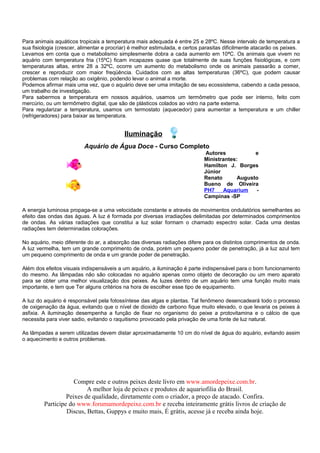 Para animais aquáticos tropicais a temperatura mais adequada é entre 25 e 28ºC. Nesse intervalo de temperatura a
sua fisiologia (crescer, alimentar e procriar) é melhor estimulada, e certos parasitas dificilmente atacarão os peixes.
Levamos em conta que o metabolismo simplesmente dobra a cada aumento em 10ªC. Os animais que vivem no
aquário com temperatura fria (15ºC) ficam incapazes quase que totalmente de suas funções fisiológicas, e com
temperaturas altas, entre 28 a 32ºC, ocorre um aumento do metabolismo onde os animais passarão a comer,
crescer e reproduzir com maior freqüência. Cuidados com as altas temperaturas (36ºC), que podem causar
problemas com relação ao oxigênio, podendo levar o animal a morte.
Podemos afirmar mais uma vez, que o aquário deve ser uma imitação de seu ecossistema, cabendo a cada pessoa,
um trabalho de investigação.
Para sabermos a temperatura em nossos aquários, usamos um termômetro que pode ser interno, feito com
mercúrio, ou um termômetro digital, que são de plásticos colados ao vidro na parte externa.
Para regularizar a temperatura, usamos um termostato (aquecedor) para aumentar a temperatura e um chiller
(refrigeradores) para baixar as temperatura.


                                           Iluminação
                          Aquário de Água Doce - Curso Completo
                                                                              Autores           e
                                                                             Ministrantes:
                                                                             Hamilton J. Borges
                                                                             Júnior
                                                                             Renato       Augusto
                                                                             Bueno de Oliveira
                                                                             PH7    Aquarium    -
                                                                             Campinas -SP

A energia luminosa propaga-se a uma velocidade constante e através de movimentos ondulatórios semelhantes ao
efeito das ondas das águas. A luz é formada por diversas irradiações delimitadas por determinados comprimentos
de ondas. As várias radiações que constitui a luz solar formam o chamado espectro solar. Cada uma destas
radiações tem determinadas colorações.

No aquário, meio diferente do ar, a absorção das diversas radiações difere para os distintos comprimentos de onda.
A luz vermelha, tem um grande comprimento de onda, porém um pequeno poder de penetração, já a luz azul tem
um pequeno comprimento de onda e um grande poder de penetração.

Além dos efeitos visuais indispensáveis a um aquário, a iluminação é parte indispensável para o bom funcionamento
do mesmo. As lâmpadas não são colocadas no aquário apenas como objeto de decoração ou um mero aparato
para se obter uma melhor visualização dos peixes. As luzes dentro de um aquário tem uma função muito mais
importante, e tem que Ter alguns critérios na hora de escolher esse tipo de equipamento.

A luz do aquário é responsável pela fotossíntese das algas e plantas. Tal fenômeno desencadeará todo o processo
de oxigenação da água, evitando que o nível de dioxido de carbono fique muito elevado, o que levaria os peixes à
asfixia. A iluminação desempenha a função de fixar no organismo do peixe a protovitamina e o cálcio de que
necessita para viver sadio, evitando o raquitismo provocado pela privação de uma fonte de luz natural.

As lâmpadas a serem utilizadas devem distar aproximadamente 10 cm do nível de água do aquário, evitando assim
o aquecimento e outros problemas.




                     Compre este e outros peixes deste livro em www.amordepeixe.com.br.
                          A melhor loja de peixes e produtos de aquariofilia do Brasil.
                  Peixes de qualidade, diretamente com o criador, a preço de atacado. Confira.
         Participe do www.forumamordepeixe.com.br e receba inteiramente grátis livros de criação de
                  Discus, Bettas, Guppys e muito mais, É grátis, acesse já e receba ainda hoje.
 