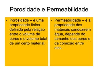 Porosidade e Permeabilidade
• Porosidade – é uma
propriedade física
definida pela relação
entre o volume de
poros e o volume total
de um certo material.
• Permeabilidade – é a
propriedade dos
materiais conduzirem
água, depende do
tamanho dos poros e
da conexão entre
eles.
 