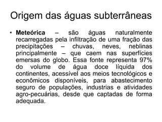 Origem das águas subterrâneas
• Meteórica – são águas naturalmente
recarregadas pela infiltração de uma fração das
precipitações – chuvas, neves, neblinas
principalmente – que caem nas superfícies
emersas do globo. Essa fonte representa 97%
do volume de água doce líquida dos
continentes, acessível aos meios tecnológicos e
econômicos disponíveis, para abastecimento
seguro de populações, industrias e atividades
agro-pecuárias, desde que captadas de forma
adequada.
 