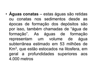 • Águas conatas – estas águas são retidas
ou conatas nos sedimentos desde as
épocas de formação dos depósitos são
por isso, também chamadas de “água de
formação”. As águas de formação
representam um volume de água
subterrânea estimado em 53 milhões de
Km3, que estão estocados na litosfera, em
geral a profundidades superiores aos
4.000 metros
 