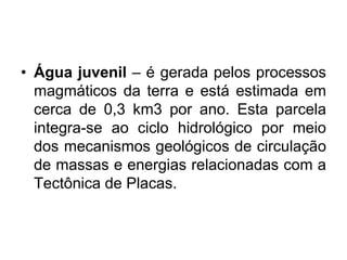 • Água juvenil – é gerada pelos processos
magmáticos da terra e está estimada em
cerca de 0,3 km3 por ano. Esta parcela
integra-se ao ciclo hidrológico por meio
dos mecanismos geológicos de circulação
de massas e energias relacionadas com a
Tectônica de Placas.
 