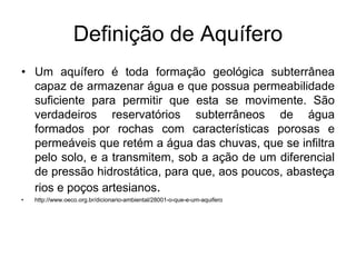 Definição de Aquífero
• Um aquífero é toda formação geológica subterrânea
capaz de armazenar água e que possua permeabilidade
suficiente para permitir que esta se movimente. São
verdadeiros reservatórios subterrâneos de água
formados por rochas com características porosas e
permeáveis que retém a água das chuvas, que se infiltra
pelo solo, e a transmitem, sob a ação de um diferencial
de pressão hidrostática, para que, aos poucos, abasteça
rios e poços artesianos.
• http://www.oeco.org.br/dicionario-ambiental/28001-o-que-e-um-aquifero
 
