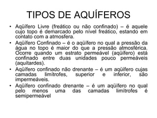 TIPOS DE AQUÍFEROS
• Aqüífero Livre (freático ou não confinado) – é aquele
cujo topo é demarcado pelo nível freático, estando em
contato com a atmosfera.
• Aqüífero Confinado – é o aqüífero no qual a pressão da
água no topo é maior do que a pressão atmosférica.
Ocorre quando um estrato permeável (aqüífero) está
confinado entre duas unidades pouco permeáveis
(aquítardes).
• Aqüífero confinado não drenante – é um aqüífero cujas
camadas limítrofes, superior e inferior, são
impermeáveis.
• Aqüífero confinado drenante – é um aqüífero no qual
pelo menos uma das camadas limítrofes é
semipermeável
 