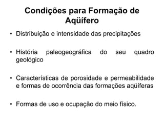 Condições para Formação de
Aqüífero
• Distribuição e intensidade das precipitações
• História paleogeográfica do seu quadro
geológico
• Características de porosidade e permeabilidade
e formas de ocorrência das formações aqüíferas
• Formas de uso e ocupação do meio físico.
 