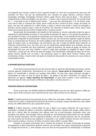 uma pergunta para começar, tendo em vista a seguinte situação. Se numa sala eu colocasse dez ateus que não
acreditam em Deus, mas que são absolutamente bem versados em grego, hebraico, aramaico, história,
arqueologia, sociologia, antropologia, literatura clássica, grego clássico, latim, pais da igreja — eles dominam
completamente a Ciência da Religião, mas são ateus — e desse a eles o texto de (1Coríntios 15), quando Paulo
diz: “... o que farão os que se batizam pelos mortos... ”, para que eles interpretassem. E se, do mesmo modo,
numa sala ao lado, eu colocasse dez irmãos, santos irmãos de Deus, homens de Deus, crentes, de oração, de
jejum, mas que mal soubessem ler a Bíblia direito, e fizesse a mesma coisa dando a versão em português e
fazendo a mesma pergunta sobre o texto de (1Coríntios 15), referente ao batismo pelos mortos. Quem vocês
acham que é o grupo que terá melhor condição de dar a resposta correta?
Grande parte da interpretação e do trabalho da hermenêutica se resume à aplicação simples de regras e
independe da espiritualidade da pessoa. É uma questão de aplicação de regras, é uma questão de gramática, é
uma questão de sintaxe, é uma questão de comparação com outros textos, é uma questão de bom senso e, em
grande parte, independe da espiritualidade. Todavia, ao dizer isso, nós não estamos negando o papel do Espírito
Santo na compreensão das Escrituras. Na minha tradição (cristã reformada calvinista), quando nós falamos do
papel do Espírito Santo na interpretação, nós entendemos que não é função do Espírito Santo transmitir ao
intérprete conhecimento novo, mas fazer com que ele compreenda salvadoramente esse conteúdo. Será que
jejum, oração e comunhão com Deus substituem o papel da gramática, do estudo do grego, da história, da
arqueologia? Será que uma coisa substitui a outra? A julgar pela qualidade da pregação de alguns irmãos
“espirituais”, eu diria que não. Afinal, boa parte da exegese e da interpretação é aplicação de regras, de normas,
porque estamos lidando com um texto, e nós precisamos aplicar as regras dessa maneira. Todavia, como
hermeneutas cristãos, o Espírito Santo não pode ser deixado de lado quando nós pensamos em nossa tarefa de
interpretação do texto.
A INTERPRETAÇÃO DAS ESCRITURAS
A esta altura é preciso esclarecer que não veremos todas as regras de interpretação que existem, porém,
veremos algumas fundamentais. Aprenderemos de início algumas “regras gerais de interpretação”, as quais
devem ser consideradas e utilizadas em qualquer texto bíblico. Ou seja, estas regras procuram abranger a
interpretação de todos os tipos de textos da Bíblia – do Antigo ou do Novo Testamento. Em seguida nos
deteremos em algumas “regras específicas de interpretação” as quais dizem respeito a como interpretar os
diferentes tipos de texto encontrados na Bíblia (ex: texto poético, narrativa, doutrina...).
PRINCÍPIOS GERAIS DE INTERPRETAÇÃO
O que se quer dizer com REGRAS GERAIS DE INTERPRETAÇÃO é que elas são regras aplicáveis a Bíblia por
inteiro. Elas se fazem presentes como sustentáculos das outras. São universais em sua natureza.
REGRA 1: Trabalhe partindo da pressuposição de que a Bíblia tem autoridade. A Bíblia é autoridade suprema em
matéria de fé e prática e independe do testemunho de homens ou da igreja. A igreja não determina o que a Bíblia
ensina, mas a Bíblia determina o que a igreja deve ensinar;
REGRA 2: A Bíblia interpreta a própria Bíblia. Ou seja, a Bíblia é seu próprio intérprete. Ela é que possui a
autoridade e condição de explicar o conteúdo e significado dela mesma. Quando você estudar a Bíblia, deixe-a
falar por si mesma. Não lhe acrescente nem subtraia nada. Ela se auto-interpreta, elucidando, assim, suas
passagens mais difíceis. Uma passagem obscura não pode ser autoritativamente determinado nem por tradição,
nem por decisão eclesiástica, nem por argumento filosófico, nem por intuição espiritual, mas sim, unicamente,
por outras partes das Escrituras que expliquem e esclareçam o seu sentido. Compare Escritura com Escritura;
deixe a Escritura explicar a Escritura. O melhor comentário sobre a Bíblia é a própria Bíblia.
Compare os princípios encontrados com o restante das Escrituras. Se houver reafirmação da verdade,
principalmente no Novo Testamento, devemos ensiná-la com convicção. Essa regra é chamada pelos intérpretes
de "analogia das Escrituras", e, bem utilizada, evita uma série de erros grosseiros de interpretação. O intérprete
 