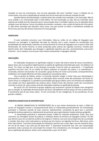 situações em que nos encontramos, mas vê essas aplicações não como "sentidos" novos e múltiplos de um
mesmo texto, mas como a significação do sentido único de um texto para as diversas situações da vida.
Quando falamos de interpretação, o Espírito Santo não concede nova revelação, e sim iluminação. Não há
nova verdade a ser acrescentada sobre o texto bíblico. Há nova iluminação, ou seja, são-nos mostrados novos
aspectos da verdade que são relevantes para a nossa situação atual. A verdade é apenas uma. As aplicações dessa
verdade é que são diversas. Somos incumbidos de entender a verdade e, sob a unção do Espírito de Cristo aplicá-
la. Não fomos chamados para descobrir novas coisas, mas para ensinar as velhas e maravilhosas verdades de
forma nova, pois elas são sempre necessárias em nossa geração.
SIGNIFICADO
O autor pretendia comunicar suas informações. Valeu-se, então, de um código de linguagem para
transmitir sua mensagem. O significado não pode ser alterado, pois o autor, levando em consideração suas
possibilidades de interpretação, submeteu-se conscientemente às normas de linguagem com as quais o leitor está
familiarizado. Da mesma maneira, os textos produzidos pelos autores das Sagradas Escrituras, movidos pelo
Espírito Santo, têm implicações que abrangem o significado específico que eles, conscientemente, procuraram
transmitir. Isso é razoável, uma vez que o leitor deverá compreender a linguagem utilizada.
IMPLICAÇÕES
As implicações ultrapassam os significados originais. O autor não estaria ciente de novas circunstâncias.
Apesar disso, elas se enquadram legitimamente no padrão de significado pretendido pelo autor. Em (Gálatas 5.2)
lemos: “Eu, Paulo, vos digo que, se vos deixardes circuncidar, Cristo de nada vos aproveitará...”. O significado
específico está bem claro. Se os cristãos da Galácia cedessem às pressões dos judeus e se submetessem à
circuncisão, estariam renunciando a fé, recusando a graça de Deus em Cristo e procurando, consequentemente,
estabelecer uma relação diferente com Deus, baseada em suas próprias obras.
Para os gentios da Galácia, aceitar a circuncisão equivalia renegar a Cristo! Hoje essa interpretação é
ponto pacífico no seio da Igreja. Contudo, as implicações desse versículo ainda são proveitosas. No século 16,
Lutero tomou as indulgências e a penitência proclamadas pela Igreja Católica como uma tentativa de estabelecer
uma relação com Deus dependente das próprias obras. Embora Paulo não estivesse ciente das circunstâncias
ocorridas no século 16, Lutero estava certo das implicações implícitas no significado da epístola.
No século 19 e 20, formaram-se grupos religiosos que proclamam a guarda do sábado como obrigatória
para a salvação. As implicações do texto paulino são claras: não podemos misturar graça e fé com as obras da Lei.
É estritamente pela fé que somos salvos - fé sem circuncisão, fé sem indulgências, fé sem penitências, fé sem
guardar o sábado...
PRINCÍPIOS GRAMATICAIS DE INTERPRETAÇÃO
As REGRAS GRAMATICAIS DE INTERPRETAÇÃO são as que tratam diretamente do texto. A Bíblia foi
escrita em linguagem humana e consequentemente deve ser interpretada gramaticalmente. Na interpretação
gramatical o intérprete procede de duas maneiras: dedutivamente, começando do geral para o particular
(parágrafo-sentença-palavra) ou indutivamente do particular para o geral (palavra isolada-sentença-parágrafo).
A interpretação gramatical é importante porque a Bíblia foi inspirada verbalmente. Então, Deus quis
comunicar sua mensagem através de palavras e sentenças dentro da estrutura da linguagem humana. Ele não
quis oferecer para nós um labirinto esotérico de enigmas e mistérios, mas uma comunicação clara de sua verdade
e vontade. Deus leva a sério cada palavra e sentença que ele inspirou nas Sagradas Escrituras. Além disso, como
disse João Calvino: “A primeira preocupação do intérprete é permitir que o autor diga o que ele realmente disse,
em vez de lhe impor o que acha que ele devia dizer”. É importante acrescentar que, sem uma interpretação
gramatical, todo o processo de comunicação fica inviável. Para entendermos uma mensagem é preciso atentar
para o significado das palavras. Senão, como compreender o quer nos foi dito?
 
