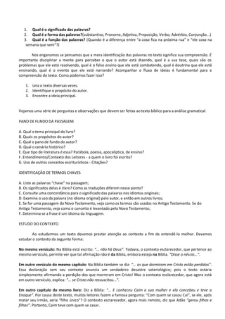 1. Qual é o significado das palavras?
2. Qual é a forma das palavras?(substantivo, Pronome, Adjetivo, Preposição, Verbo, Advérbio, Conjunção...)
3. Qual é a função das palavras? (Quando é a diferença entre “a casa fica na próxima rua” e “ele casa na
semana que vem”?)
Nos enganamos se pensamos que a mera identificação das palavras no texto significa sua compreensão. É
importante disciplinar a mente para perceber o que o autor está dizendo, qual é a sua tese, quais são os
problemas que ele está resolvendo, qual é o falso ensino que ele está combatendo, qual é doutrina que ele está
ensinando, qual é o evento que ele está narrando? Acompanhar o fluxo de ideias é fundamental para a
compreensão do texto. Como podemos fazer isso?
1. Leia o texto diversas vezes.
2. Identifique o propósito do autor.
3. Encontre a ideia principal.
Vejamos uma série de perguntas e observações que devem ser feitas ao texto bíblico para a análise gramatical:
PANO DE FUNDO DA PASSAGEM
A. Qual o tema principal do livro?
B. Quais os propósitos do autor?
C. Qual o pano de fundo do autor?
D. Qual o cenário histórico?
E. Que tipo de literatura é essa? Parábola, poesia, apocalíptica, de ensino?
F. Entendimento/Contexto dos Leitores - a quem o livro foi escrito?
G. Uso de outros conceitos escriturísticos - Citações?
IDENTIFICAÇÃO DE TERMOS CHAVES
A. Liste as palavras “chave” na passagem;
B. Os significados delas é claro? Como as traduções diferem nesse ponto?
C. Consulte uma concordância para o significado das palavras nos idiomas originais;
D. Examine o uso da palavra (no idioma original) pelo autor, e então em outros livros;
E. Se for uma passagem do Novo Testamento, veja como os termos são usados no Antigo Testamento. Se do
Antigo Testamento, veja como o conceito é levantado pelo Novo Testamento;
F. Determina se a frase é um idioma da linguagem.
ESTUDO DO CONTEXTO
Ao estudarmos um texto devemos prestar atenção ao contexto a fim de entendê-lo melhor. Devemos
estudar o contexto da seguinte forma:
No mesmo versículo: Na Bíblia está escrito: “... não há Deus”. Todavia, o contexto esclarecedor, que pertence ao
mesmo versículo, permite ver que tal afirmação não é da Bíblia, embora esteja na Bíblia. “Disse o néscio...”.
Em outro versículo do mesmo capítulo: Na Bíblia também se diz: “... os que dormiram em Cristo estão perdidos”.
Essa declaração sem seu contexto anuncia um verdadeiro desastre soteriológico; pois o texto estaria
simplesmente afirmando a perdição dos que morreram em Cristo! Mas o contexto esclarecedor, que agora está
em outro versículo, explica: “... se Cristo não ressuscitou...”.
Em outro capítulo do mesmo livro: Diz a Bíblia: “... E conheceu Caim a sua mulher e ela concebeu e teve a
Enoque”. Por causa deste texto, muitos leitores fazem a famosa pergunta: “Com quem se casou Cai”, se ele, após
matar seu irmão, seria “filho único”? O contexto esclarecedor, agora mais remoto, diz que Adão “gerou filhos e
filhas”. Portanto, Caim teve com quem se casar.
 