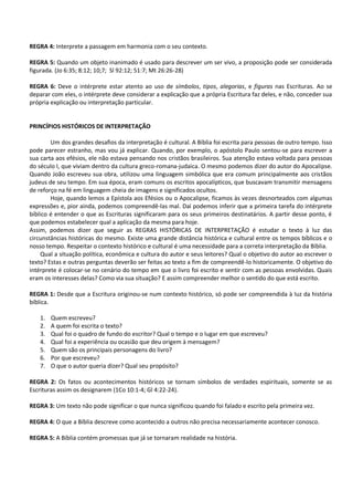 REGRA 4: Interprete a passagem em harmonia com o seu contexto.
REGRA 5: Quando um objeto inanimado é usado para descrever um ser vivo, a proposição pode ser considerada
figurada. (Jo 6:35; 8:12; 10;7; Sl 92:12; 51:7; Mt 26:26-28)
REGRA 6: Deve o intérprete estar atento ao uso de símbolos, tipos, alegorias, e figuras nas Escrituras. Ao se
deparar com eles, o intérprete deve considerar a explicação que a própria Escritura faz deles, e não, conceder sua
própria explicação ou interpretação particular.
PRINCÍPIOS HISTÓRICOS DE INTERPRETAÇÃO
Um dos grandes desafios da interpretação é cultural. A Bíblia foi escrita para pessoas de outro tempo. Isso
pode parecer estranho, mas vou já explicar. Quando, por exemplo, o apóstolo Paulo sentou-se para escrever a
sua carta aos efésios, ele não estava pensando nos cristãos brasileiros. Sua atenção estava voltada para pessoas
do século I, que viviam dentro da cultura greco-romana-judaica. O mesmo podemos dizer do autor do Apocalipse.
Quando João escreveu sua obra, utilizou uma linguagem simbólica que era comum principalmente aos cristãos
judeus de seu tempo. Em sua época, eram comuns os escritos apocalípticos, que buscavam transmitir mensagens
de reforço na fé em linguagem cheia de imagens e significados ocultos.
Hoje, quando lemos a Epístola aos Efésios ou o Apocalipse, ficamos às vezes desnorteados com algumas
expressões e, pior ainda, podemos compreendê-las mal. Daí podemos inferir que a primeira tarefa do intérprete
bíblico é entender o que as Escrituras significaram para os seus primeiros destinatários. A partir desse ponto, é
que podemos estabelecer qual a aplicação da mesma para hoje.
Assim, podemos dizer que seguir as REGRAS HISTÓRICAS DE INTERPRETAÇÃO é estudar o texto à luz das
circunstâncias históricas do mesmo. Existe uma grande distância histórica e cultural entre os tempos bíblicos e o
nosso tempo. Respeitar o contexto histórico e cultural é uma necessidade para a correta interpretação da Bíblia.
Qual a situação política, econômica e cultura do autor e seus leitores? Qual o objetivo do autor ao escrever o
texto? Estas e outras perguntas deverão ser feitas ao texto a fim de compreendê-lo historicamente. O objetivo do
intérprete é colocar-se no cenário do tempo em que o livro foi escrito e sentir com as pessoas envolvidas. Quais
eram os interesses delas? Como via sua situação? E assim compreender melhor o sentido do que está escrito.
REGRA 1: Desde que a Escritura originou-se num contexto histórico, só pode ser compreendida à luz da história
bíblica.
1. Quem escreveu?
2. A quem foi escrita o texto?
3. Qual foi o quadro de fundo do escritor? Qual o tempo e o lugar em que escreveu?
4. Qual foi a experiência ou ocasião que deu origem à mensagem?
5. Quem são os principais personagens do livro?
6. Por que escreveu?
7. O que o autor queria dizer? Qual seu propósito?
REGRA 2: Os fatos ou acontecimentos históricos se tornam símbolos de verdades espirituais, somente se as
Escrituras assim os designarem (1Co 10:1-4; Gl 4:22-24).
REGRA 3: Um texto não pode significar o que nunca significou quando foi falado e escrito pela primeira vez.
REGRA 4: O que a Bíblia descreve como acontecido a outros não precisa necessariamente acontecer conosco.
REGRA 5: A Bíblia contém promessas que já se tornaram realidade na história.
 