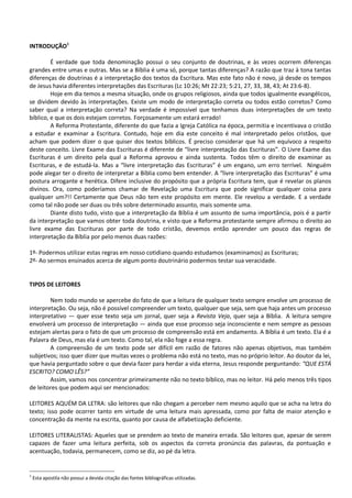 INTRODUÇÃO1
É verdade que toda denominação possui o seu conjunto de doutrinas, e às vezes ocorrem diferenças
grandes entre umas e outras. Mas se a Bíblia é uma só, porque tantas diferenças? A razão que traz à tona tantas
diferenças de doutrinas é a interpretação dos textos da Escritura. Mas este fato não é novo, já desde os tempos
de Jesus havia diferentes interpretações das Escrituras (Lc 10:26; Mt 22:23; 5:21, 27, 33, 38, 43; At 23:6-8).
Hoje em dia temos a mesma situação, onde os grupos religiosos, ainda que todos igualmente evangélicos,
se dividem devido às interpretações. Existe um modo de interpretação correta ou todos estão corretos? Como
saber qual a interpretação correta? Na verdade é impossível que tenhamos duas interpretações de um texto
bíblico, e que os dois estejam corretos. Forçosamente um estará errado!
A Reforma Protestante, diferente do que fazia a Igreja Católica na época, permitia e incentivava o cristão
a estudar e examinar a Escritura. Contudo, hoje em dia este conceito é mal interpretado pelos cristãos, que
acham que podem dizer o que quiser dos textos bíblicos. É preciso considerar que há um equívoco a respeito
deste conceito. Livre Exame das Escrituras é diferente de “livre interpretação das Escrituras”. O Livre Exame das
Escrituras é um direito pela qual a Reforma aprovou e ainda sustenta. Todos têm o direito de examinar as
Escrituras, e de estudá-la. Mas a “livre interpretação das Escrituras” é um engano, um erro terrível. Ninguém
pode alegar ter o direito de interpretar a Bíblia como bem entender. A “livre interpretação das Escrituras” é uma
postura arrogante e herética. Difere inclusive do propósito que a própria Escritura tem, que é revelar os planos
divinos. Ora, como poderíamos chamar de Revelação uma Escritura que pode significar qualquer coisa para
qualquer um?!! Certamente que Deus não tem este propósito em mente. Ele revelou a verdade. E a verdade
como tal não pode ser duas ou três sobre determinado assunto, mais somente uma.
Diante disto tudo, visto que a interpretação da Bíblia é um assunto de suma importância, pois é a partir
da interpretação que vamos obter toda doutrina, e visto que a Reforma protestante sempre afirmou o direito ao
livre exame das Escrituras por parte de todo cristão, devemos então aprender um pouco das regras de
interpretação da Bíblia por pelo menos duas razões:
1º- Podermos utilizar estas regras em nosso cotidiano quando estudamos (examinamos) as Escrituras;
2º- Ao sermos ensinados acerca de algum ponto doutrinário podermos testar sua veracidade.
TIPOS DE LEITORES
Nem todo mundo se apercebe do fato de que a leitura de qualquer texto sempre envolve um processo de
interpretação. Ou seja, não é possível compreender um texto, qualquer que seja, sem que haja antes um processo
interpretativo ― quer esse texto seja um jornal, quer seja a Revista Veja, quer seja a Bíblia. A leitura sempre
envolverá um processo de interpretação ― ainda que esse processo seja inconsciente e nem sempre as pessoas
estejam alertas para o fato de que um processo de compreensão está em andamento. A Bíblia é um texto. Ela é a
Palavra de Deus, mas ela é um texto. Como tal, ela não foge a essa regra.
A compreensão de um texto pode ser difícil em razão de fatores não apenas objetivos, mas também
subjetivos; isso quer dizer que muitas vezes o problema não está no texto, mas no próprio leitor. Ao doutor da lei,
que havia perguntado sobre o que devia fazer para herdar a vida eterna, Jesus responde perguntando: “QUE ESTÁ
ESCRITO? COMO LÊS?”
Assim, vamos nos concentrar primeiramente não no texto bíblico, mas no leitor. Há pelo menos três tipos
de leitores que podem aqui ser mencionados:
LEITORES AQUÉM DA LETRA: são leitores que não chegam a perceber nem mesmo aquilo que se acha na letra do
texto; isso pode ocorrer tanto em virtude de uma leitura mais apressada, como por falta de maior atenção e
concentração da mente na escrita, quanto por causa de alfabetização deficiente.
LEITORES LITERALISTAS: Aqueles que se prendem ao texto de maneira errada. São leitores que, apesar de serem
capazes de fazer uma leitura perfeita, sob os aspectos da correta pronúncia das palavras, da pontuação e
acentuação, todavia, permanecem, como se diz, ao pé da letra.
1
Esta apostila não possui a devida citação das fontes bibliográficas utilizadas.
 