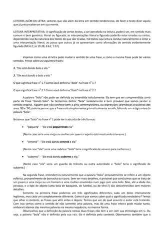 LEITORES ALÉM DA LETRA: Leitores que vão além da letra em sentido tendencioso, de fazer o texto dizer aquilo
que já preconceberam em sua mente.
LEITURA INTERPRETATIVA: A significação de certos textos, a ser percebida na leitura, poderá ser, em sentido mais
comum e bem genérico, literal ou figurada; as interpretações literal e figurada poderão estar erradas ou certas,
dependendo isso da natureza dos textos de que são tiradas. Há textos cuja leitura conduz naturalmente o leitor a
uma interpretação literal, ao passo que outros já se apresentam como afirmações de sentido evidentemente
figurado (Mt 4:2; Jo 19:28; 6:61; 7:37).
Vejamos como uma só letra pode mudar o sentido de uma frase, e como a mesma frase pode ter vários
sentidos. Pense sobre as seguintes frases:
1. “Ele está dando bola a ela.”
2. “Ele está dando a bola a ela.”
O que significa frase n0
1.? Como você definiria “bola” na frase n0
1.?
O que significa frase n0
2.? Como você definiria “bola” na frase n0
2.?
A palavra “bola” não pode ser definida ou entendida isoladamente. Ela tem que ser compreendida como
parte da frase “dando bola”. Se tentarmos definir “bola” isoladamente é bem provável que vamos perder o
sentido original. Alguém que não conhece bem a gíria contemporânea, ou expressões idiomáticas brasileiras dos
anos ‘80 e ‘90 poderia pensar que a frase está simplesmente gramaticalmente errada, faltando um artigo antes da
palavra “bola”.
Notamos que “bola” na frase n0
1 pode ser traduzida de três formas:
 “paquera” - “Ele está paquerando ela”
(Neste caso seria uma moça ou mulher em quem o sujeito está mostrando interesse.)
 “veneno” - “Ele está dando veneno a ela”
(Neste caso “ela” seria uma cadela e “bola” teria o significado de veneno para cachorros.)
 “suborno” - “Ele está dando suborno a ela.”
(Neste caso “ela” seria um guarda de trânsito ou outra autoridade e “bola” teria o significado de
suborno.)
Na segunda frase, entendemos naturalmente que a palavra “bola” provavelmente se refere a um objeto
esférico, provavelmente de borracha ou couro. Sem ver mais detalhes, é provável que concluímos que se trata de
um jovem e uma moça ou um homem e uma mulher envolvidos num jogo com uma bola. Mas, até a idade das
pessoas, e o tipo de objeto (uma bola de basquete, de futebol, ou de tênis?) são desconhecidos sem maiores
detalhes.
Somente na primeira frase podemos ver três significados diferentes, cada um deles inteiramente
legítimos, mas cada um completamente diferente. Como é que vamos saber qual o significado verdadeiro? Temos
que olhar o contexto, as frases que vêm antes e depois. Temos que ver de qual assunto o autor está tratando.
Com isso vemos como o sentido de não somente uma palavra, mas de uma frase inteira pode mudar tanto,
embora tratemos das mesmas palavras na mesma sequência, na mesma forma.
Observamos que a definição da palavra nestas duas frases não tem a ver com sua etimologia em si. Ou
seja, a palavra “bola” não é definida pela sua raiz. Ela é definida pelo contexto. Observamos também que o
 
