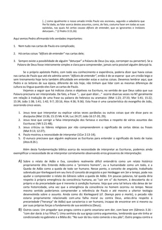 [...] como igualmente o nosso amado irmão Paulo vos escreveu, segundo a sabedoria que
lhe foi dada, ao falar acerca destes assuntos, como, de fato, costuma fazer em todas as suas
epístolas, nas quais há certas cousas difíceis de entender, que os ignorantes e instáveis
deturpam...” (2 Pedro 3:15,16).
Aqui vemos Pedro afirmando três verdades importantes:
1. Nem tudo nas cartas de Paulo era complicado;
2. Há certas coisas “difíceis de entender” nas cartas dele;
3. Sempre existe a possibilidade de alguém “deturpar” a Palavra de Deus (ou seja, corromper ou perverter). Se a
Palavra de Deus fosse inteiramente simples e clara para compreender, jamais seria possível alguém deturpá-la.
Se o próprio apóstolo Pedro, com todo seu conhecimento e experiência, poderia dizer que havia coisas
nas cartas de Paulo que até ele admitia serem “difíceis de entender”, então é de se esperar que um cristão leigo e
sem treinamento hoje teria também dificuldade em entender estas e outras coisas. Devemos lembrar aqui, que
Pedro e os leitores de sua época, diferente de nós hoje, não tinham que lidar com as mesmas diferenças de
cultura ou língua quando eles liam as cartas de Paulo.
Vejamos a seguir que há indícios claros e objetivos na Escritura, no sentido de que Deus sabia que sua
Palavra precisaria ser interpretada. De fato, a frase “... que quer dizer...” ocorre diversas vezes no NT geralmente
em relação à tradução de uma frase ou palavra do hebraico ou aramaico: (Mat 1:23; 27:33; Mar 5:41; 15:22;
15:34; João 1:38; 1:41; 1:42; 9:7; 20:16; Atos 4:36; 9:36). Esta frase é uma característica do evangelho de João,
ocorrendo cinco vezes.
1. Jesus teve que interpretar ou explicar várias vezes parábolas ou outras coisas que ele disse para os
discípulos (Mat 13:36; 15:15 Mc 4:34; Luc 24:27; João 16:17-20, 29);
2. Jesus teve que corrigir a falsa interpretação dos fariseus e escribas a respeito de vários assuntos das
Escrituras ( Mt 5:21-48);
3. Jesus criticou os líderes religiosos por não compreenderem o significado de certas ideias ou frases
(Mat 9:13; 12:27);
4. Paulo mostrou a necessidade de interpretar (1Cor 2:13-14);
5. O eunuco precisava que alguém explicasse as Escrituras para entender o significado do texto de Isaías
(Atos 8:26 ).
Além desta fundamentação bíblica acerca da necessidade de interpretar as Escrituras, podemos ainda
exemplificar a necessidade de se interpretar corretamente observando erros grosseiros de interpretação:
A) Sobre o relato de Adão e Eva, considero realmente difícil entendê-lo como um relato histórico
propriamente dito. Entendo Adão como o "primeiro homem", ou a humanidade como um todo, e a
Queda de Adão como a queda de todo ser humano. Nesse ponto, o conceito de angústia, trabalhado
sobretudo por Kierkegaard em seu livro O conceito de angústia e por Heidegger em Ser e tempo, pode nos
ajudar a compreender o relato do Gênesis sobre a queda de Adão. Em poucas palavras, tal queda diria
respeito à própria emergência da consciência humana, ao "cair em si" do homem, à descoberta do si
próprio e da precariedade que é inerente à condição humana. Veja que uma tal leitura não deixa de ter
certa historicidade, uma vez que a emergência da consciência no homem ocorreu no tempo. Nesse
mesmo sentido poderíamos compreender a referência de Paulo e até mesmo a ulterior teologia
desenvolvida sobre o assunto. Ainda como diz Kierkegaard (cf. Doença para a morte), o pecado não
estaria propriamente relacionado com uma falha moral ou contra Deus, antes diria respeito à
precariedade ("herança" de Adão) que caracteriza o ser humano, incapaz de encontrar em si mesmo ou
por suas próprias forças o fundamento de sua existência (Deus);
B) Outros casos: Um pregador que pregou contra o parto cesariana sem dor, com base em (Gênesis 3.16 -
"com dor darás à luz filhos"). Uma senhora da sua igreja contra-argumentou, lembrando que ele tinha ar
condicionado no gabinete e a Bíblia diz: "No suor do teu rosto comerás o teu pão"; Outro pregou contra a
 
