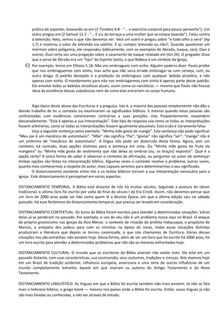 prática de esportes, baseando-se em (1 Timóteo 4.8 - "... o exercício corporal para pouco aproveita"); Um
outro pregou em (2 Samuel 11.2 - "... E viu do terraço a uma mulher que se estava lavando"). Falou contra
a televisão. Nela, vemos o que não devemos ver. Veio um outro e pregou sobre "e todo olho o verá" (Ap
1.7) e mostrou o valor da televisão via satélite. E aí, compro televisão ou não?; Quando questionei um
mórmon sobre poligamia, ele respondeu biblicamente, com os exemplos de Abraão, Isaque, Jacó, Davi e
outros; Ouvi certa vez uma pregação sobre o casamento de Isaque relatado em (Gn 24). O pregador disse
que o servo de Abraão era um "tipo" do Espírito Santo, e que Rebeca é um símbolo da Igreja;
C) Por exemplo: lemos em Efésios 5.18: Não vos embriagueis com vinho. Alguém poderia dizer: Paulo proíbe
que nos embriaguemos com vinho, mas acho que não seria errado embriagar-se com cerveja, rum, ou
outra droga. O padrão desejado é a proibição da embriaguez com qualquer bebida alcoólica, e não
apenas com vinho. O mandamento para não nos embriagarmos com vinho é apenas parte desse padrão.
Ele envolve todas as bebidas alcoólicas atuais, assim como os narcóticos — mesmo que Paulo não fizesse
ideia da existência dessas substâncias nem de como elas entrariam no corpo humano.
Algo típico deste abuso das Escrituras é a preguiça. Isto é, a maioria das pessoas simplesmente não dão o
devido trabalho de ler o contexto ou examinarem os significados bíblicos. E mesmo quando estas pessoas são
confrontadas com evidências convincentes contrárias a suas posições, elas freqüentemente respondem
descaradamente: “Esta é apenas a sua interpretação”. Este tipo de resposta soa como se todas as interpretações
fossem arbitrárias, como se todas as interpretações fossem igualmente plausíveis. Esta visão é claramente falsa.
Veja a seguinte sentença como exemplo: “Minha mãe gosta de manga”. Esta sentença não pode significar
“Meu pai é um mecânico de automóveis”. “Mãe” não significa “Pai”; “gostar” não significa “ser”; “manga” não é
um sinônimo de “mecânico de automóveis”. A língua não pode ser distorcida desta forma. Agora, sem um
contexto, há contudo, duas opções distintas para a sentença em vista. Ou “Minha mãe gosta do fruto da
mangeira” ou “Minha mãe gosta de vestimenta que não deixa os ombros (ou, os braços) expostos”. Qual é a
opção certa? A única forma de saber é observar o contexto da afirmação, ou perguntar ao autor da sentença!
Ambas opções são feitas na interpretação bíblica. Algumas vezes o contexto resolve o problema, outras vezes,
quanto mais conhecermos a respeito do autor, mais capazes seremos para determinarmos o seu significado.
O distanciamento existente entre nós e os textos bíblicos tornam a sua interpretação necessária para a
Igreja. Este distanciamento é perceptível em vários aspectos:
DISTANCIAMENTO TEMPORAL. A Bíblia está distante de nós há muitos séculos. Seguindo a postura do cânon
tradicional, o último livro foi escrito por volta do final do século I da Era Cristã. Assim, não devemos pensar que
um livro de 2000 anos pode ser lido como quem lê a Revista Época, em que a última edição saiu no sábado
passado. Há esse fenômeno do distanciamento temporal, que precisa ser levado em consideração.
DISTANCIAMENTO CONTEXTUAL. Os livros da Bíblia foram escritos para atender a determinadas situações. Várias
delas já se perderam no passado. Por exemplo, o uso do véu não é um problema nosso aqui no Brasil. O ataque
do próprio gnosticismo nas igrejas da Ásia Menor, o contexto de invasão do profeta Habacuque, o propósito de
Marcos, a antipatia dos judeus para com os ninivitas na época de Jonas, todas essas situações distintas
produziram a literatura que depois se tornou canonizada, e que nós chamamos de Escritura. Várias dessas
situações nos são estranhas, não existem hoje. Dessa forma, além de ser um livro que foi escrito há 2000 anos, foi
um livro escrito para atender a determinados problemas que não são os mesmos enfrentados hoje.
DISTANCIAMENTO CULTURAL. O mundo que os escritores da Bíblia viveram não existe mais. Ele está em um
passado distante, com suas características, sua cosmovisão, seus costumes, tradições e crenças. Nós vivemos hoje
em um Brasil de tradição ocidental, influência europeia, americana e uma série de outras influências de um
mundo completamente estranho àquele em que viveram os autores do Antigo Testamento e do Novo
Testamento.
DISTANCIAMENTO LINGUÍSTICO. As línguas em que a Bíblia foi escrita também não mais existem. Já não se fala
mais o hebraico bíblico, o grego koiné ― mesmo nos países onde a Bíblia foi escrita. Então, essas línguas já não
são mais faladas ou conhecidas, a não ser através de estudo.
 