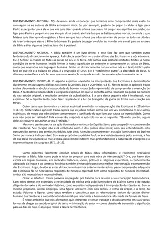 DISTANCIAMENTO AUTORIAL. Nós devemos ainda reconhecer que teríamos uma compreensão mais exata da
mensagem se os autores da Bíblia estivessem vivos. Eu, por exemplo, gostaria de pegar o celular e ligar para
Pedro e perguntar para ele o que ele quis dizer quando afirma que Jesus foi pregar aos espíritos em prisão, ou
ligar para Paulo e perguntar o que ele quis dizer quando ele fala dos que se batizam pelos mortos, ou ainda o que
Mateus quis dizer quando registrou a frase em que Jesus afirma que não cessariam de percorrer todas as cidades
de Israel antes que viesse o Filho do homem. Eu gostaria de pegar o celular ou mandar um e-mail para os autores
da Bíblia e tirar algumas dúvidas. Isso não é possível.
DISTANCIAMENTO NATURAL. A Bíblia também é um livro divino, e esse fato faz com que também outro
fenômeno do distanciamento apareça. A distância entre Deus — o autor último das Escrituras — e nós é imensa.
Ele é Senhor, o criador de todas as coisas no céu e na terra. Nós somos suas criaturas imitadas, finitas. A nossa
condição de seres humanos impõe limites à nossa capacidade de entender e compreender as coisas de Deus,
ainda que reveladas em linguagem humana. Existe um distanciamento natural entre nós e o texto bíblico pelo
fato de que ele é a Palavra de Deus, é a revelação de Deus. Ele é “totalmente outro”, a alteridade de Deus. A
diferença entre Deus e nós faz com que a sua revelação careça de estudo, de aproximação da maneira certa.
DISTANCIAMENTO ESPIRITUAL. O aspecto espiritual envolvido na interpretação das Escrituras é demonstrado
claramente em passagens bíblicas tais como (1Coríntios 2:14 e 2Coríntios 4.3-6). Nestes textos o apóstolo Paulo
ensina claramente a absoluta incapacidade do homem natural (não regenerado) de compreender a revelação de
Deus. A razão desta incapacidade é a cegueira espiritual em que se encontra como resultado da queda do homem
do seu estado original, e resultado também da ação diabólica. E a cura desta cegueira não é intelectual, mas
espiritual. Só o Espírito Santo pode fazer resplandecer a luz do Evangelho da glória de Cristo num coração em
trevas.
Outro texto que demonstra o caráter espiritual envolvido na interpretação das Escrituras é (2Coríntios
3.14-15). Neste texto o apóstolo Paulo explica que os judeus tinham como que um véu embotando os seus olhos
espirituais, de modo que não podiam compreender o significado do que liam, por causa da incredulidade. Como
este véu pode ser retirado? Pela conversão, responde o apóstolo no verso seguinte: ‘‘Quando, porém, algum
deles se converte ao Senhor, o véu é retirado.’’
Mesmo o crente precisa da ação iluminadora contínua do Espírito Santo para progredir na compreensão
das Escrituras. Seu coração não está embotado como o dos judeus descrentes; nem seu entendimento está
obscurecido, como o dos gentios incrédulos. Mas ainda há muito a compreender; e a ação iluminadora do Espírito
Santo permanece indispensável. Com esse propósito o apóstolo Paulo orava insistentemente pelos crentes, a fim
de que Deus lhes iluminasse mais e mais, para compreenderem mais profundamente a natureza do evangelho e a
suprema riqueza da sua graça. (Ef 1.16-19).
Como podemos facilmente concluir depois de todas estas informações, é realmente necessário
interpretar a Bíblia. Mas como pode o leitor se preparar para esta obra de interpretação? Ora, por haver sido
escrita em línguas humanas, em contextos históricos, sociais, políticos e religiosos específicos, o conhecimento
adequado da língua e do contexto histórico também é necessário para uma melhor interpretação e compreensão
das Escrituras. Logo, devido as estes distanciamentos vistos anteriormente acima, para compreensão adequada
das Escrituras faz-se necessários requisitos de natureza espiritual bem como requisitos de natureza intelectual.
Ambos são necessários e imprescindíveis.
Orare e labutare foram palavras empregadas por Calvino para resumir a sua concepção hermenêutica.
Com estes termos ele expressou a necessidade de súplica pela ação iluminadora do Espírito Santo e do estudo
diligente do texto e do contexto histórico, como requisitos indispensáveis à interpretação das Escrituras. Com o
mesmo propósito, Lutero empregou uma figura: um barco com dois remos, o remo da oração e o remo do
estudo. Palavras e figuras como estas revelam a consciência que os reformadores tinham do caráter divino-
humano das Escrituras e o equilíbrio fundamental que caracteriza a hermenêutica reformada da Palavra de Deus.
É nesse ambiente que nós afirmamos que interpretar é tentar transpor o distanciamento em suas várias
formas de chegar ao sentido original do texto ― à intenção do autor ― com o objetivo de transmitir o significado
para os dias de hoje. É aqui que reside a tarefa hermenêutica.
 