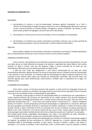 DEFINIÇÃO DE HERMENÊUTICA
DEFINIÇÕES:
1. Hermenêutica é a ciência e a arte da interpretação. Hermeneu significa “interpretar” ou a “arte” e
“técnica” da interpretação. A origem da palavra relaciona-se com a mitologia grega. Não foi por acaso que
se deu o nome de Hermes ao membro Olimpo, mensageiro e arauto e interprete dos deuses e, entre
outras coisas, protetor da linguagem, da escrita, das artes e das ciências;
2. Hermenêutica é a ciência que nos ensina os princípios, as leis e os métodos de interpretação;
3. Hermenêutica, é a disciplina que estuda e sistematiza os princípios e técnicas, com as quais, partindo de
determinados pressupostos, se busca compreender o sentido original do texto bíblico;
OBJETIVO:
Neste sentido, o objetivo da hermenêutica é descobrir e sistematizar os princípios e métodos apropriados
para a compreensão do sentido que o autor intentou transmitir aos seus leitores originais.
CORRENTES INTERPRETATIVAS
Como é natural, a hermenêutica como método de estudo possui várias correntes interpretativas. Em cada
uma delas vemos um modo diferente de enxergar e de alcançar o significado dos textos bíblicos. Com certeza
somente um deles é correto, visto que não podemos chegar à mesma conclusão de um texto por vias
interpretativas diferentes, pois uma estará equivocada em algum ponto.
E além do mais, ainda que chegássemos a uma mesma interpretação de um texto por meios
hermenêuticos diferentes, devemos lembrar-nos de que é nosso dever buscar o método correto de interpretação
e não somente os seus resultados. Um método errado de interpretação em algum momento chegará em uma
conclusão errada. Vejamos agora alguns dos métodos de interpretação conhecidas. Não veremos todas, mas
somente algumas para nosso conhecimento, discernimento e reflexão sobre a importância de se seguir um
método correto.
A HERMENÊUTICA ALEGÓRICA
Como vimos a pouco, as Escrituras possuem dois aspectos: o texto escrito em linguagem humana em
contextos humanos; contudo, seu conteúdo é de origem divina (os escritores foram inspirados). Assim, há sempre
o risco de se dar uma ênfase errada na interpretação do texto bíblico.
Por exemplo, muitos grupos na história da interpretação bíblica se caracterizaram por superenfatizar o
caráter espiritual (místico) das Escrituras, em detrimento do seu caráter humano. Esta corrente distingue-se
especialmente pela insatisfação generalizada com o sentido natural, literal das Escrituras. Dois dos textos mais
explorados são (2Coríntios 3.6): ‘‘... a letra mata, mas o Espírito vivifica’’ e (1Coríntios 2.7): ‘‘...falamos a sabedoria
de Deus em mistério’’. O maior perigo dessa corrente de interpretação é o subjetivismo e o misticismo. Nenhuma
das duas passagens mencionadas prescreve a supremacia de sentidos "espirituais" e ocultos da Escritura sobre
sentidos naturais e óbvios. (2Coríntios 3.6) faz um contraste entre os dois ministérios ou alianças exercidos por
Moisés e por Cristo; (1Coríntios 2.7) trata do mistério de Deus, que é Cristo, mistério agora revelado. Nada há
nestas passagens que exaltem sentidos ocultos da Escritura, disponíveis apenas aos "espirituais" ou avançados.
Este método pode fornecer esplêndidas interpretações, mas rouba o real significado do texto, desviando a
atenção do leitor do seu verdadeiro sentido, que o Espírito Santo intentou transmitir.
O caráter fantasioso deste método de interpretação fica manifesto na conhecida interpretação alegórica
de Orígenes da parábola do bom samaritano (Lc 10.30-37). Segundo ele, o homem atacado pelos ladrões
simbolizava Adão (a humanidade); Jerusalém, os céus; Jericó, o mundo; os ladrões, o diabo e suas hostes; o
sacerdote, a lei; o levita, os profetas; o bom samaritano, Cristo: o animal sobre o qual foi colocado o homem
 