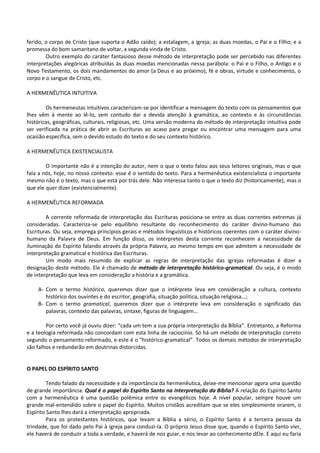 ferido, o corpo de Cristo (que suporta o Adão caído); a estalagem, a igreja; as duas moedas, o Pai e o Filho; e a
promessa do bom samaritano de voltar, a segunda vinda de Cristo.
Outro exemplo do caráter fantasioso desse método de interpretação pode ser percebido nas diferentes
interpretações alegóricas atribuídas às duas moedas mencionadas nessa parábola: o Pai e o Filho, o Antigo e o
Novo Testamento, os dois mandamentos do amor (a Deus e ao próximo), fé e obras, virtude e conhecimento, o
corpo e o sangue de Cristo, etc.
A HERMENÊUTICA INTUITIVA
Os hermeneutas intuitivos caracterizam-se por identificar a mensagem do texto com os pensamentos que
lhes vêm à mente ao lê-lo, sem contudo dar a devida atenção à gramática, ao contexto e às circunstâncias
históricas, geográficas, culturais, religiosas, etc. Uma versão moderna do método de interpretação intuitiva pode
ser verificada na prática de abrir as Escrituras ao acaso para pregar ou encontrar uma mensagem para uma
ocasião específica, sem o devido estudo do texto e do seu contexto histórico.
A HERMENÊUTICA EXISTENCIALISTA
O importante não é a intenção do autor, nem o que o texto falou aos seus leitores originais, mas o que
fala a nós, hoje, no nosso contexto: esse é o sentido do texto. Para a hermenêutica existencialista o importante
mesmo não é o texto, mas o que está por trás dele. Não interessa tanto o que o texto diz (historicamente), mas o
que ele quer dizer (existencialmente).
A HERMENÊUTICA REFORMADA
A corrente reformada de interpretação das Escrituras posiciona-se entre as duas correntes extremas já
consideradas. Caracteriza-se pelo equilíbrio resultante do reconhecimento do caráter divino-humano das
Escrituras. Ou seja, emprega princípios gerais e métodos linguísticos e históricos coerentes com o caráter divino-
humano da Palavra de Deus. Em função disso, os intérpretes desta corrente reconhecem a necessidade da
iluminação do Espírito falando através da própria Palavra, ao mesmo tempo em que admitem a necessidade de
interpretação gramatical e histórica das Escrituras.
Um modo mais resumido de explicar as regras de interpretação das igrejas reformadas é dizer a
designação deste método. Ele é chamado de método de interpretação histórico-gramatical. Ou seja, é o modo
de interpretação que leva em consideração a história e a gramática.
A- Com o termo histórico, queremos dizer que o intérprete leva em consideração a cultura, contexto
histórico dos ouvintes e do escritor, geografia, situação política, situação religiosa...;
B- Com o termo gramatical, queremos dizer que o intérprete leva em consideração o significado das
palavras, contexto das palavras, sintaxe, figuras de linguagem...
Por certo você já ouviu dizer: “cada um tem a sua própria interpretação da Bíblia”. Entretanto, a Reforma
e a teologia reformada não concordam com esta linha de raciocínio. Só há um método de interpretação correto
segundo o pensamento reformado, e este é o “histórico-gramatical”. Todos os demais métodos de interpretação
são falhos e redundarão em doutrinas distorcidas.
O PAPEL DO ESPÍRITO SANTO
Tendo falado da necessidade e da importância da hermenêutica, deixe-me mencionar agora uma questão
de grande importância: Qual é o papel do Espírito Santo na interpretação da Bíblia? A relação do Espírito Santo
com a hermenêutica é uma questão polêmica entre os evangélicos hoje. A nível popular, sempre houve um
grande mal-entendido sobre o papel do Espírito. Muitos cristãos acreditam que se eles simplesmente orarem, o
Espírito Santo lhes dará a interpretação apropriada.
Para os protestantes históricos, que levam a Bíblia a sério, o Espírito Santo é a terceira pessoa da
trindade, que foi dado pelo Pai à igreja para conduzi-la. O próprio Jesus disse que, quando o Espírito Santo vier,
ele haverá de conduzir a toda a verdade, e haverá de nos guiar, e nos levar ao conhecimento dEle. E aqui eu faria
 