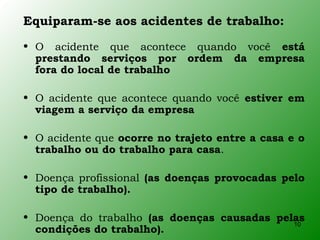 Equiparam-se aos acidentes de trabalho:
• O acidente que acontece quando você está
  prestando serviços por ordem da empresa
  fora do local de trabalho

• O acidente que acontece quando você estiver em
  viagem a serviço da empresa

• O acidente que ocorre no trajeto entre a casa e o
  trabalho ou do trabalho para casa.

• Doença profissional (as doenças provocadas pelo
  tipo de trabalho).

• Doença do trabalho (as doenças causadas pelas
                                             10
  condições do trabalho).
 