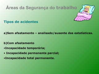 Áreas da Segurança do trabalho


Tipos de acidentes


a)Sem afastamento – analisado/ausente das estatísticas.


b)Com afastamento
•Incapacidade temporária;
• Incapacidade permanente parcial;
•Incapacidade total permanente.
 