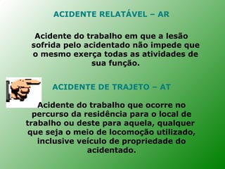 ACIDENTE RELATÁVEL – AR

  Acidente do trabalho em que a lesão
 sofrida pelo acidentado não impede que
 o mesmo exerça todas as atividades de
                sua função.


      ACIDENTE DE TRAJETO – AT

   Acidente do trabalho que ocorre no
  percurso da residência para o local de
trabalho ou deste para aquela, qualquer
que seja o meio de locomoção utilizado,
   inclusive veículo de propriedade do
               acidentado.
 
