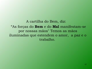 A cartilha do Bem, diz:
  “As forças do Bem e do Mal manifestam-se
       por nossas mãos" Temos as mãos
iluminadas que estendem o amor, a paz e o
                   trabalho.




                                        17
 