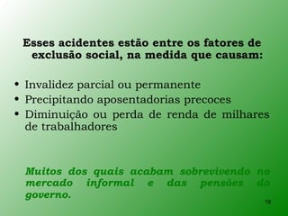 Esses acidentes estão entre os fatores de
  exclusão social, na medida que causam:

• Invalidez parcial ou permanente
• Precipitando aposentadorias precoces
• Diminuição ou perda de renda de milhares
  de trabalhadores


 Muitos dos quais acabam sobrevivendo no
 mercado informal e das pensões do
 governo.
                                             19
 