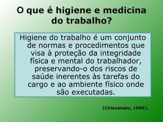 O que é higiene e medicina
       do trabalho?
Higiene do trabalho é um conjunto
  de normas e procedimentos que
   visa à proteção da integridade
   física e mental do trabalhador,
     preservando-o dos riscos de
    saúde inerentes às tarefas do
  cargo e ao ambiente físico onde
           são executadas.

                      (Chiavenato, 1999).
 