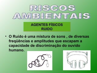 AGENTES FÍSICOS
                 RUIDO

• O Ruído é uma mistura de sons , de diversas
  freqüências e amplitudes que escapam a
  capacidade de discriminação do ouvido
  humano.
 