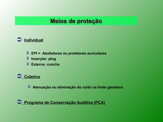 Meios de proteção


   Individual


     EPI = Abafadores ou protetores auriculares
     Inserção: plug
     Externo: concha


   Coletivo

      Atenuação ou eliminação do ruído na fonte geradora



   Programa de Conservação Auditiva (PCA)
 