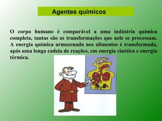 Agentes químicos


O corpo humano é comparável a uma indústria química
completa, tantas são as transformações que nele se processam.
A energia química armazenada nos alimentos é transformada,
após uma longa cadeia de reações, em energia cinética e energia
térmica.
 