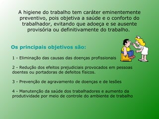 A higiene do trabalho tem caráter eminentemente
   preventivo, pois objetiva a saúde e o conforto do
    trabalhador, evitando que adoeça e se ausente
       provisória ou definitivamente do trabalho.


Os principais objetivos são:

1 - Eliminação das causas das doenças profissionais

2 - Redução dos efeitos prejudiciais provocados em pessoas
doentes ou portadoras de defeitos físicos.

3 - Prevenção de agravamento de doenças e de lesões

4 - Manutenção da saúde dos trabalhadores e aumento da
produtividade por meio de controle do ambiente de trabalho
 