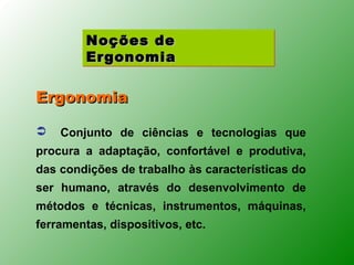 Noções de
         Ergonomia

Ergonomia

   Conjunto de ciências e tecnologias que
procura a adaptação, confortável e produtiva,
das condições de trabalho às características do
ser humano, através do desenvolvimento de
métodos e técnicas, instrumentos, máquinas,
ferramentas, dispositivos, etc.
 