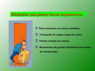 Situações que geram riscos ergonômicos



               Peso excessivo na coluna vertebral;

               Transporte de cargas longe do corpo;

               Flexão e torção da coluna;

               Movimentos de grande freqüência sem tempo
                de recuperação;
 