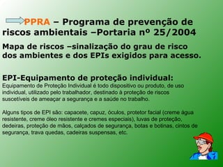 PPRA – Programa de prevenção de
riscos ambientais –Portaria nº 25/2004
Mapa de riscos –sinalização do grau de risco
dos ambientes e dos EPIs exigidos para acesso.


EPI-Equipamento de proteção individual:
Equipamento de Proteção Individual é todo dispositivo ou produto, de uso
individual, utilizado pelo trabalhador, destinado à proteção de riscos
suscetíveis de ameaçar a segurança e a saúde no trabalho.

Alguns tipos de EPI são: capacete, capuz, óculos, protetor facial (creme água
resistente, creme óleo resistente e cremes especiais), luvas de proteção,
dedeiras, proteção de mãos, calçados de segurança, botas e botinas, cintos de
segurança, trava quedas, cadeiras suspensas, etc.
 