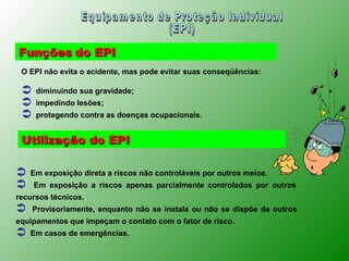Funções do EPI
 O EPI não evita o acidente, mas pode evitar suas conseqüências:

    diminuindo sua gravidade;
    impedindo lesões;
    protegendo contra as doenças ocupacionais.


 Utilização do EPI

   Em exposição direta a riscos não controláveis por outros meios.
    Em exposição a riscos apenas parcialmente controlados por outros
recursos técnicos.
    Provisoriamente, enquanto não se instala ou não se dispõe de outros
equipamentos que impeçam o contato com o fator de risco.
   Em casos de emergências.
 