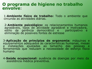 O programa de higiene no trabalho
envolve:
1-Ambiente físico de trabalho: Todo o ambiente que
circunda as atividades diárias.

2-Ambiente psicológico: os relacionamentos humanos
agradáveis, tipos de atividade agradável e motivadora,
estilo de gerência democrático e           participativo e
eliminação de possíveis fontes de estresse

3-Aplicação de princípios de ergonomia: máquinas e
equipamentos adequados às características humanas, mesas
e instalações ajustadas ao tamanho das pessoas e
ferramentas que reduzam a necessidade de esforço físico
humano

4-Saúde ocupacional: ausência de doenças por meio da
  assistência médica preventiva.
 