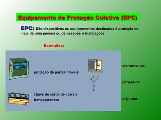 Equipamento de Proteção Coletiva (EPC)

EPC: São dispositivos ou equipamentos destinados à proteção de
mais de uma pessoa ou de pessoas e instalações


            Exemplos:




                                                     aterramentos
       proteção de partes móveis

                                                     pára-raios


       chave de corda de correia
       transportadora                                disjuntor
 