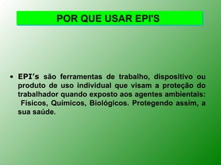 POR QUE USAR EPI'S




• EPI’s são ferramentas de trabalho, dispositivo ou
  produto de uso individual que visam a proteção do
  trabalhador quando exposto aos agentes ambientais:
   Físicos, Químicos, Biológicos. Protegendo assim, a
  sua saúde.
 