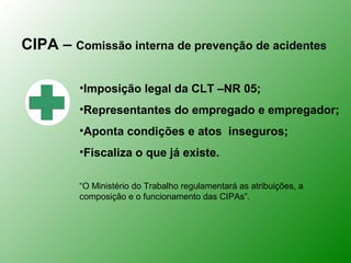 CIPA – Comissão interna de prevenção de acidentes

         •Imposição legal da CLT –NR 05;
         •Representantes do empregado e empregador;
         •Aponta condições e atos inseguros;
         •Fiscaliza o que já existe.

         “O Ministério do Trabalho regulamentará as atribuições, a
         composição e o funcionamento das CIPAs”.
 