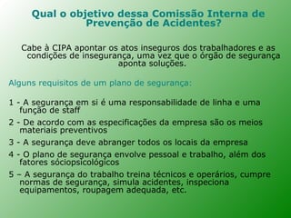 Qual o objetivo dessa Comissão Interna de
               Prevenção de Acidentes?

   Cabe à CIPA apontar os atos inseguros dos trabalhadores e as
    condições de insegurança, uma vez que o órgão de segurança
                         aponta soluções.

Alguns requisitos de um plano de segurança:

1 - A segurança em si é uma responsabilidade de linha e uma
   função de staff
2 - De acordo com as especificações da empresa são os meios
   materiais preventivos
3 - A segurança deve abranger todos os locais da empresa
4 - O plano de segurança envolve pessoal e trabalho, além dos
   fatores sóciopsicológicos
5 – A segurança do trabalho treina técnicos e operários, cumpre
   normas de segurança, simula acidentes, inspeciona
   equipamentos, roupagem adequada, etc.
 