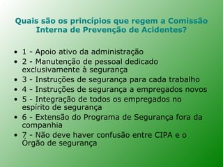 Quais são os princípios que regem a Comissão
    Interna de Prevenção de Acidentes?

• 1 - Apoio ativo da administração
• 2 - Manutenção de pessoal dedicado
  exclusivamente à segurança
• 3 - Instruções de segurança para cada trabalho
• 4 - Instruções de segurança a empregados novos
• 5 - Integração de todos os empregados no
  espírito de segurança
• 6 - Extensão do Programa de Segurança fora da
  companhia
• 7 - Não deve haver confusão entre CIPA e o
  Órgão de segurança
 