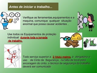 Antes de iniciar o trabalho...


           Verifique as ferramentas,equipamentos e a
           maquina, comunique qualquer situação
           anormal que possa causar acidentes .


Use todos os Equipamentos de proteção
individual durante toda a jornada
 de trabalho.




           Todo serviço superior a 2 (dois) metros, é obrigatório o
           uso de Cinto de Segurança, na falta de local para
           ancoragem do cinto, o técnico de segurança do trabalho
           deverá ser comunicado
 