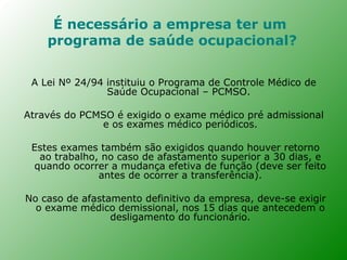 É necessário a empresa ter um
    programa de saúde ocupacional?


 A Lei Nº 24/94 instituiu o Programa de Controle Médico de
                Saúde Ocupacional – PCMSO.

Através do PCMSO é exigido o exame médico pré admissional
              e os exames médico periódicos.

 Estes exames também são exigidos quando houver retorno
  ao trabalho, no caso de afastamento superior a 30 dias, e
 quando ocorrer a mudança efetiva de função (deve ser feito
              antes de ocorrer a transferência).

No caso de afastamento definitivo da empresa, deve-se exigir
  o exame médico demissional, nos 15 dias que antecedem o
                 desligamento do funcionário.
 