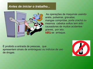 Antes de iniciar o trabalho...

                                    As operações de maquinas usando
                                   anéis, pulseiras, gravatas,
                                   mangas compridas, porta crachá ou
                                   mesmos cabelos soltos tem sido
                                   causadores de muitos acidentes
                                   graves, por isto,
                                   NÃO se arrisque.




É proibido a entrada de pessoas, que
apresentem sinais de embriaguez ou indícios de uso
de drogas.
 