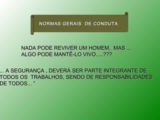 NORMAS GERAIS DE CONDUTA




      NADA PODE REVIVER UM HOMEM, MAS ...
      ALGO PODE MANTÊ-LO VIVO.....???


... A SEGURANÇA , DEVERÁ SER PARTE INTEGRANTE DE
TODOS OS TRABALHOS, SENDO DE RESPONSABILIDADES
DE TODOS... ”
 