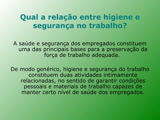 Qual a relação entre higiene e
     segurança no trabalho?

A saúde e segurança dos empregados constituem
  uma das principais bases para a preservação da
           força de trabalho adequada.

De modo genérico, higiene e segurança do trabalho
      constituem duas atividades intimamente
   relacionadas, no sentido de garantir condições
    pessoais e materiais de trabalho capazes de
   manter certo nível de saúde dos empregados.
 